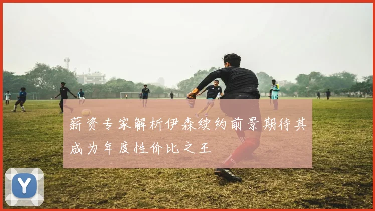 薪资专家解析伊森续约前景期待其成为年度性价比之王