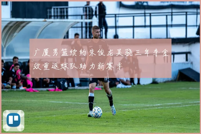 广厦男篮续约朱俊龙吴骁三年李金效重返球队助力新赛季