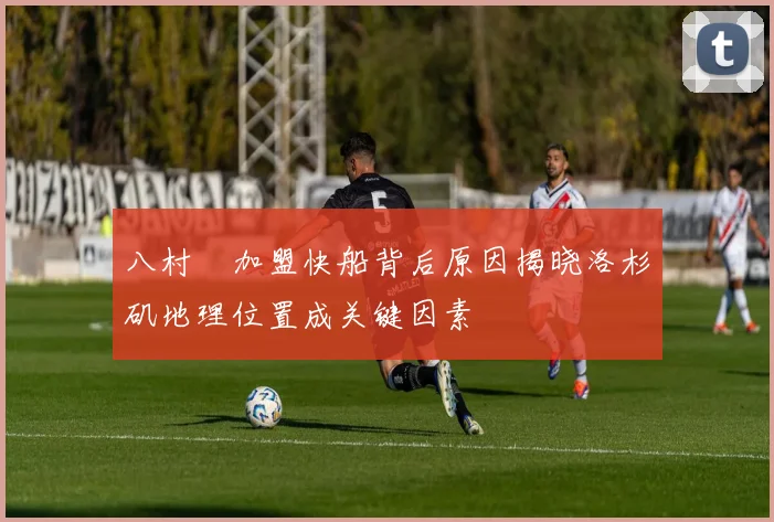八村塁加盟快船背后原因揭晓洛杉矶地理位置成关键因素