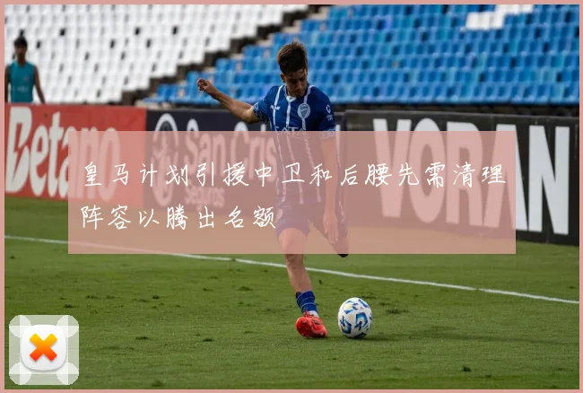 皇马计划引援中卫和后腰先需清理阵容以腾出名额