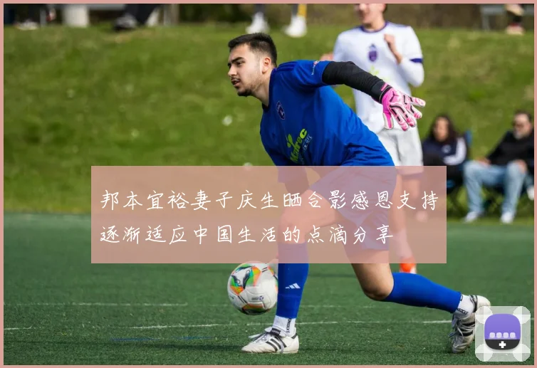 邦本宜裕妻子庆生晒合影感恩支持逐渐适应中国生活的点滴分享
