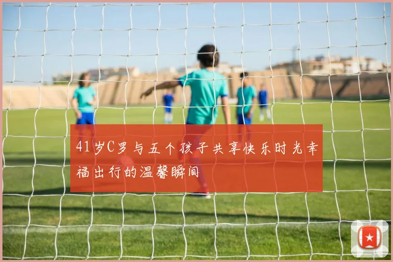 41岁C罗与五个孩子共享快乐时光幸福出行的温馨瞬间