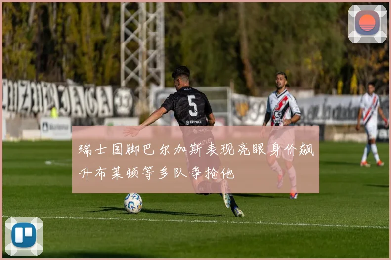 瑞士国脚巴尔加斯表现亮眼身价飙升布莱顿等多队争抢他