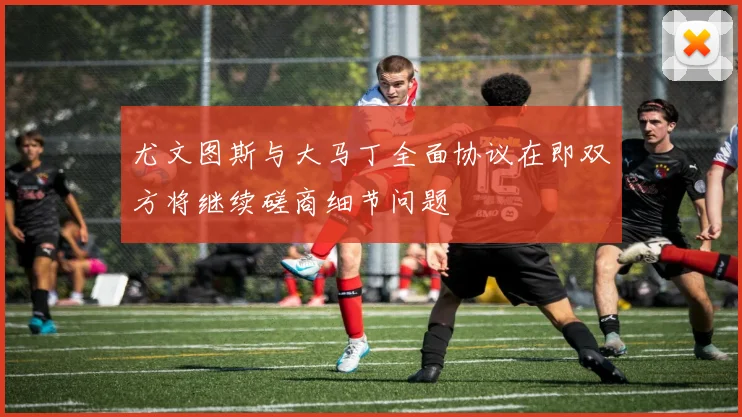 尤文图斯与大马丁全面协议在即双方将继续磋商细节问题