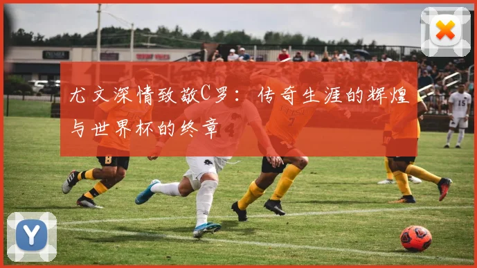 尤文深情致敬C罗：传奇生涯的辉煌与世界杯的终章