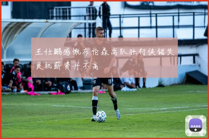 王仕鹏感慨布伦森离队独行侠错失良机薪资并不高