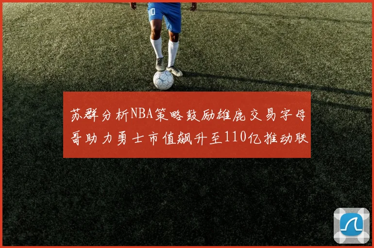 苏群分析NBA策略鼓励雄鹿交易字母哥助力勇士市值飙升至110亿推动联盟整体升值
