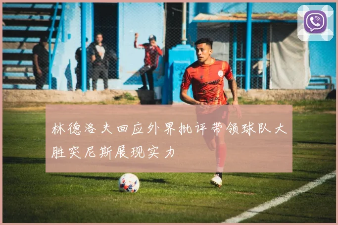 林德洛夫回应外界批评带领球队大胜突尼斯展现实力