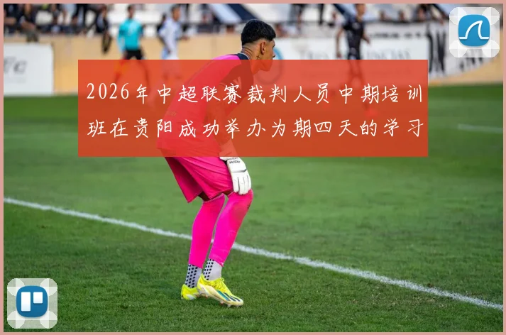 2026年中超联赛裁判人员中期培训班在贵阳成功举办为期四天的学习与交流活动