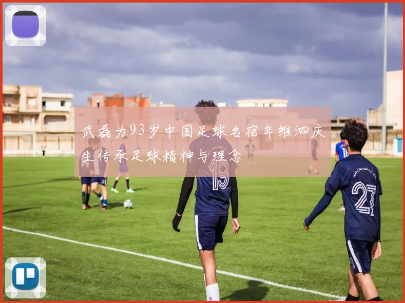 武磊为93岁中国足球名宿年维泗庆生传承足球精神与理念