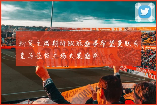 科莫主席期待欧冠盛事希望曼联或皇马莅临主场共襄盛举
