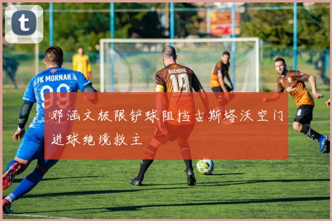 邓涵文极限铲球阻挡古斯塔沃空门进球绝境救主