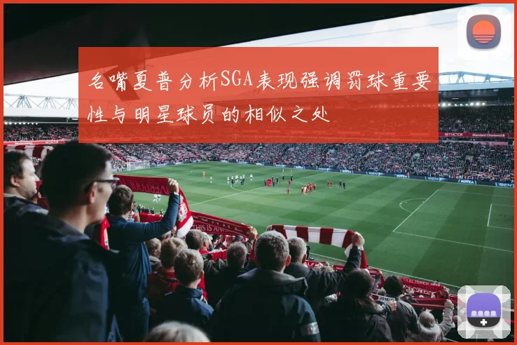 名嘴夏普分析SGA表现强调罚球重要性与明星球员的相似之处