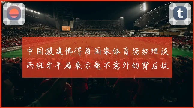 中国援建佛得角国家体育场经理谈西班牙平局表示毫不意外的背后故事