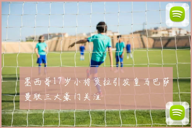 墨西哥17岁小将莫拉引发皇马巴萨曼联三大豪门关注