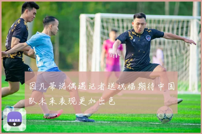 因凡蒂诺偶遇记者送祝福期待中国队未来表现更加出色