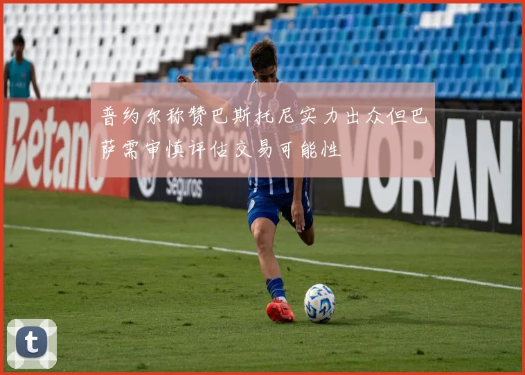 普约尔称赞巴斯托尼实力出众但巴萨需审慎评估交易可能性