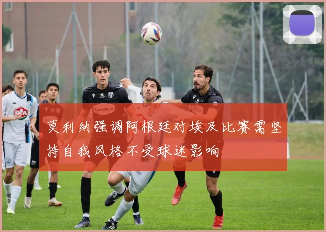 莫利纳强调阿根廷对埃及比赛需坚持自我风格不受球迷影响