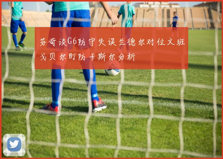 芬奇谈G6防守失误兰德尔对位文班戈贝尔盯防卡斯尔分析
