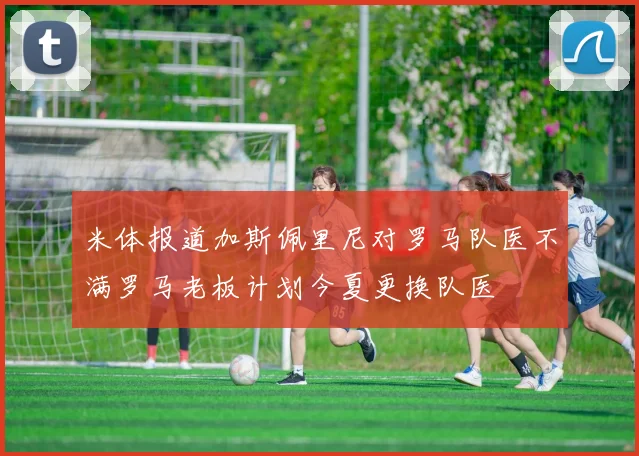 米体报道加斯佩里尼对罗马队医不满罗马老板计划今夏更换队医