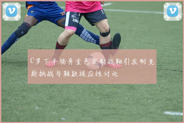 C罗下半场弃金色定制战靴引发耐克新挑战与鞋款适应性讨论