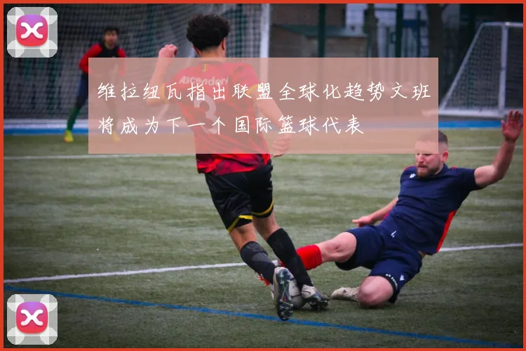 维拉纽瓦指出联盟全球化趋势文班将成为下一个国际篮球代表