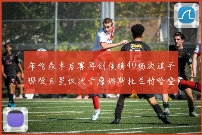 布伦森季后赛再创佳绩40场次追平现役巨星仅次于詹姆斯杜兰特哈登