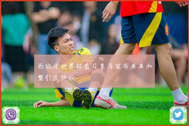 西班牙世界杯首日皇马宣布库库加盟引发热议