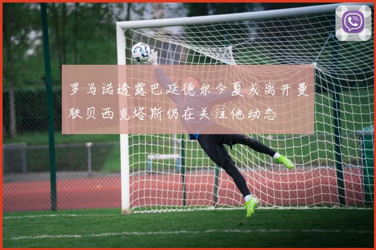 罗马诺透露巴延德尔今夏或离开曼联贝西克塔斯仍在关注他动态