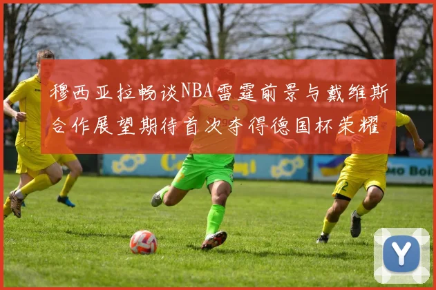 穆西亚拉畅谈NBA雷霆前景与戴维斯合作展望期待首次夺得德国杯荣耀
