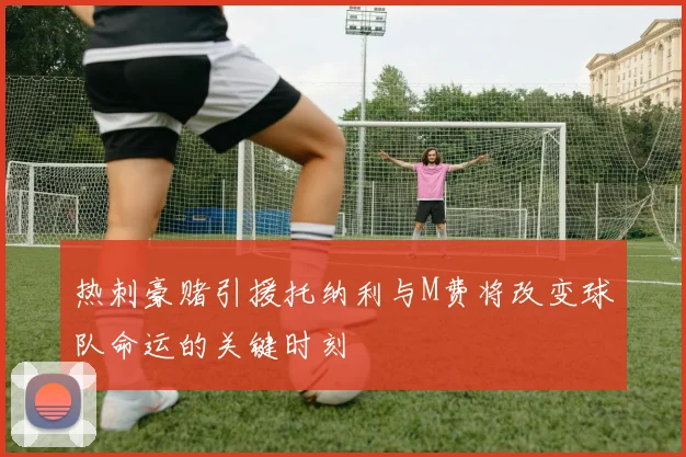 热刺豪赌引援托纳利与M费将改变球队命运的关键时刻