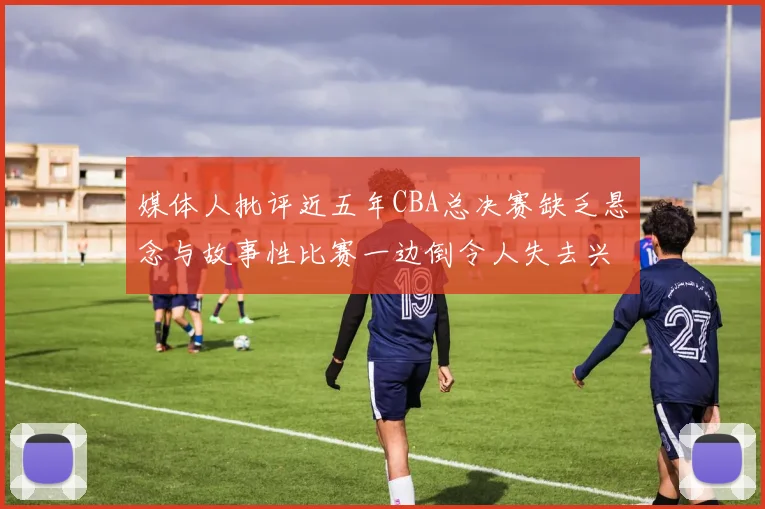 媒体人批评近五年CBA总决赛缺乏悬念与故事性比赛一边倒令人失去兴趣