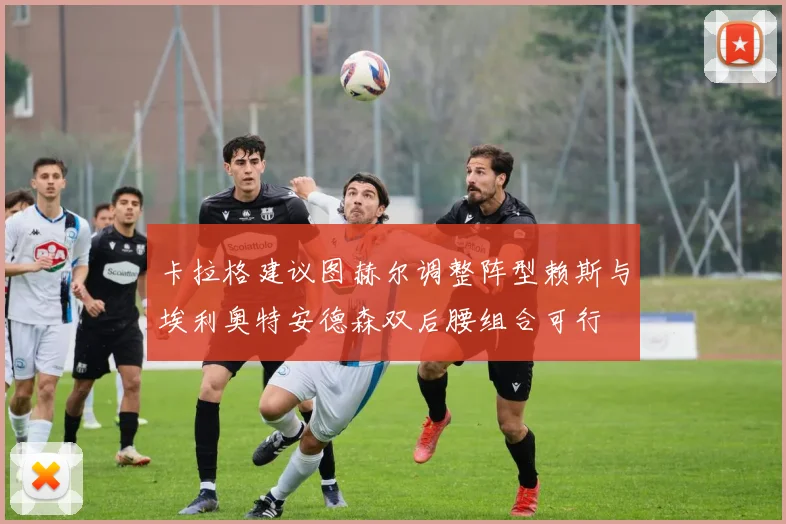 卡拉格建议图赫尔调整阵型赖斯与埃利奥特安德森双后腰组合可行