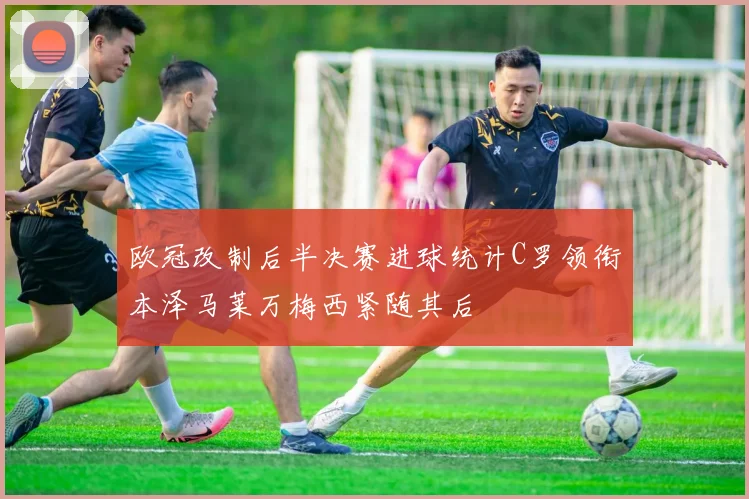 欧冠改制后半决赛进球统计C罗领衔本泽马莱万梅西紧随其后